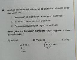 6. Aşağıda bazı teknolojik ürünler ve tıp alanında kullanılan bir te-
davi verilmiştir.
1. Yanmayan ve islanmayan kumaşların üretilmesi
II. Isı yalıtım malzemelerinin üretilmesi
III. Ses dalgalarıyla böbrek taşlarının kırılması
Buna göre, verilenlerden hangileri fiziğin uygulama alan-
larına örnektir?
A) Yalnız I
D) II ve III
B) Yalnız II
E) I, II ve III
C) I ve II