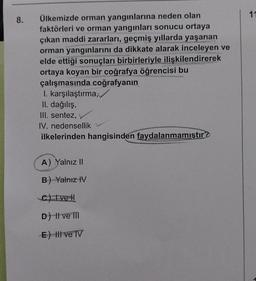 8.
Ülkemizde orman yangınlarına neden olan
faktörleri ve orman yangınları sonucu ortaya
çıkan maddi zararları, geçmiş yıllarda yaşanan
orman yangınlarını da dikkate alarak inceleyen ve
elde ettiği sonuçları birbirleriyle ilişkilendirerek
ortaya koyan bir coğrafya öğrencisi bu
çalışmasında coğrafyanın
I. karşılaştırma,
II. dağılış,
III. sentez,
IV. nedensellik
ilkelerinden hangisinden faydalanmamıştır?
A) Yalnız II
B) Yalnız IV
C) Ive H
D) | ve III
E) Il ve IV
11