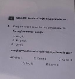 1.
D
Aşağıdaki soruların doğru cevabını bulunuz.
Enerji bir türden başka bir türe dönüştürülebilir.
Buna göre elektrik enerjisi;
1. rüzgâr,
II. kimyasal,
III. güneş
enerji kaynaklarının hangilerinden, elde edilebilir?
A) Yalnız I
D) I ve III
B) Yalnız II
C) Yalnız III
E) I, II ve III