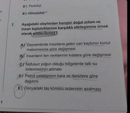 ur.
1
7.
D) Pedoloji
E) Klimatoloji
Aşağıdaki olaylardan hangisi doğal ortam ve
insan topluluklarının karşılıklı etkileşimine örnek
olarak gösterilemez?
Depremlerde meydana gelen can kaybının konut
malzemesine göre değişmesi
B) Insanların ten renklerinin kıtalara göre değişmesi
C) Nüfusun yoğun olduğu bölgelerde tatlı su
kirlenmesinin artması
D) Petrol yataklarının kara ve denizlere göre
dağılımı
E) Dünyadaki taş kömürü rezervinin azalması