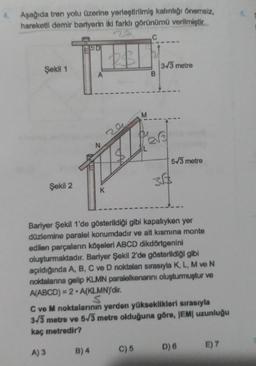 4. Aşağıda tren yolu üzerine yerleştirilmiş kalınlığı önemsiz,
hareketli demir bariyerin iki farklı görünümü verilmiştir.
Şekil 1
Şekil 2
A
24
TEL
N
B) 4
K
M
B
3-√3 metre
5√3 metre
35$
Bariyer Şekil 1'de gösterildiği gibi kapalıyken yer
düzlemine paralel konumdadır ve alt kısmına monte
edilen parçaların köşeleri ABCD dikdörtgenini
oluşturmaktadır. Bariyer Şekil 2'de gösterildiği gibi
açıldığında A, B, C ve D noktalan sırasıyla K, L, M ve N
noktalarına gelip KLMN paralelkenarını oluşturmuştur ve
A(ABCD)=2 A(KLMN)'dir.
S
C ve M noktalarının yerden yükseklikleri sırasıyla
3√3 metre ve 5√3 metre olduğuna göre, |EM| uzunluğu
kaç metredir?
A) 3
C) 5 D) 6
E) 7