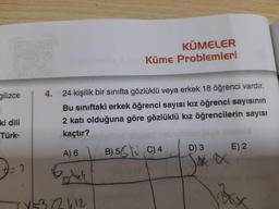 gilizce
ki dili
Türk-
2
KÜMELER
Küme Problemleri
4.
24 kişilik bir sınıfta gözlüklü veya erkek 18 öğrenci vardır.
Bu sınıftaki erkek öğrenci sayısı kız öğrenci sayısının
2 katı olduğuna göre gözlüklü kız öğrencilerin sayısı
kaçtır?
A) 6
Perhek
226.12
B) 5 C) 4
D) 3
Sex
E) 2
xxx