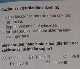 Gazların sıkıştırılabilme özelliği;
1. daha küçük hacimlerde daha çok gaz
taşınması,
II. depolanmasının kolaylaşması,
III. futbol topu ve araba lastiklerine işlev
kazandırması
olaylarından hangisinin / hangilerinin ger-
çekleşmesine imkân sağlar?
A) Yalnız 1
D) II ve III
B) Yalnız III
C) I ve II
E) I, II ve III