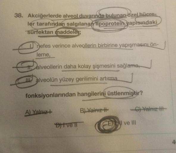 38. Akciğerlerde alveol duvarında bulunan özel hücre-
ler tarafından salgılanan lipoprotein yapısındaki
sürfektan maddeler;
nefes verince alveollerin birbirine yapışmasına ön
leme,
t. alveollerin daha kolay şişmesini sağlama,
alveolün yüzey gerilimini artı