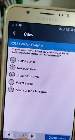 ←
A Kodon sayısı
B
Ödev
2022 Genden Proteine 1
Toplam riboz sayısı bilinen bir mRNA molekülü ile
ilgili aşağıdakilerden hangisi hesaplanamaz?
C
D
SAMSUNG
Nükleotit sayısı
Urasil bazı sayısı
Fosfat sayısı
E) Azotlu organik baz sayısı
3 /20 ▶
%592
Toplam Süre 30:00
Cevap Formu