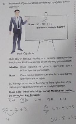 5. Matematik Öğretmeni Halil Bey tahtaya aşağıdaki soruyu
yazmıştır.
2
Soru: 50-10:5+3
işleminin sonucu kaçtır?
T
Halil Öğretmen
Halil Bey'in tahtaya yazdığı soru üzerine öğrencilerden
Mediha ve İkbal'in arasında geçen diyalog şu şekildedir:
Mediha: Once toplama ve çıkarma işlemlerini sonra
bölme işlemini yapacağım.
İkbal Önce bölme işlemini sonra toplama ve çıkarma
işlemlerini yapacağım.
Bu konuşmadan sonra Mediha ve İkbal işlemleri söyle-
dikleri gibi yapıp bulduklan sonucu söylemişlerdir.
SO-2+3
Buna göre, İkbal'in bulduğu sonuç Mediha'nın buldu-
ğu sonuçtan kaç fazladır?
A) 44
B) 45
C) 46
D) 47 E) 48
10
5
-2+3=5
50-549