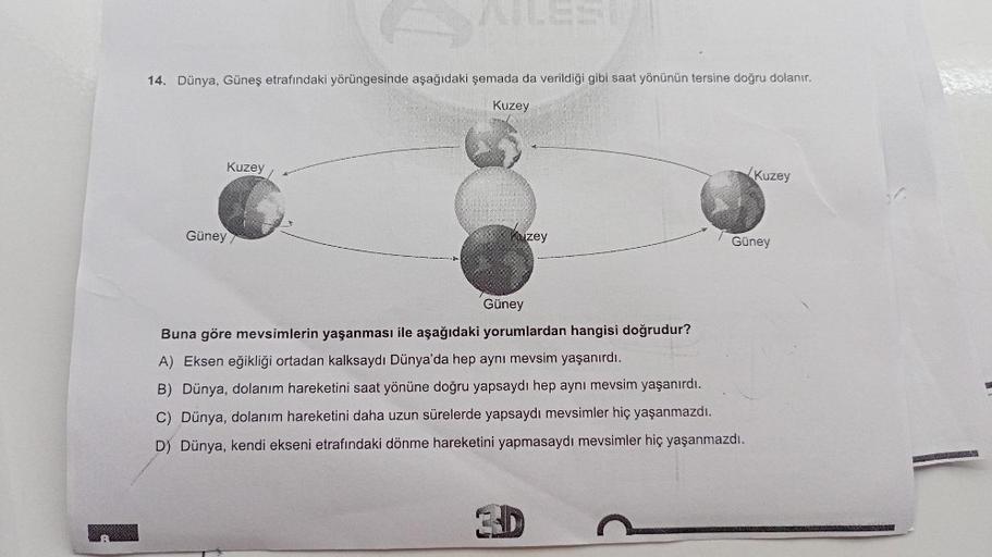 14. Dünya, Güneş etrafındaki yörüngesinde aşağıdaki şemada da verildiği gibi saat yönünün tersine doğru dolanır.
Kuzey
Kuzey
Güney
Kuzey
Kuzey
Güney
Güney
Buna göre mevsimlerin yaşanması ile aşağıdaki yorumlardan hangisi doğrudur?
A) Eksen eğikliği ortadan
