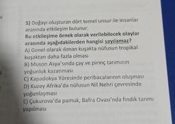 hi
i
5) Doğayı oluşturan dört temel unsur ile insanlar
arasında etkileşim bulunur.
Bu etkileşime örnek olarak verilebilecek olaylar
arasında aşağıdakilerden hangisi sayılamaz?
A) Genel olarak iliman kuşakta nüfusun tropikal
kuşaktan daha fazla olması
B) Muson Asya'sında çay ve pirinç tarımının
yoğunluk kazanması
C) Kapadokya Yöresinde peribacalarının oluşmas!
D) Kuzey Afrika'da nüfusun Nil Nehri çevresinde
yoğunlaşması
E) Çukurova'da pamuk, Bafra Ovası'nda fındık tarımı
yapılması