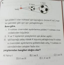 3.
Yatay
I
K topu
Işık şiddeti I olan noktasal ışık kaynağının önüne K ve L top-
ları şekildeki gibi ayrı ayrı yerleştirilmiştir.
D) II ve III
L topu
Buna göre,
1. X noktası civarındaki aydınlanma şiddeti Y noktası civa-
rindakinden büyüktür.
II. X ve Y toplarının yüzeylerinin ışık akıları eşittir.
III. Işık kaynağı yatay olarak K topuna yaklaştırılırsa X nokta-
si civarındaki aydınlanma şiddetindeki artış, Y noktası ci-
varındakinden artıştan fazla olur.
yargılarından hangileri doğru olur?
A) Yalnız I
B) I ve II
E) I, II ve III
C) I ve III