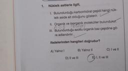 1. Nükleik asitlerle ilgili,
1. Bulundurduğu karbonhidrat çeşidi hangi nük-
leik aside ait olduğunu gösterir.
II. Organik ve inorganik moleküller bulundurur.
A:0. B (ostat
Organik
III. Bulundurduğu azotlu organik baz çeşidine gö-
re adlandırılır.
ifadelerinden hangileri doğrudur?
A) Yalnız I
B) Yalnız II
D) II ve III
C) I ve II
E) I, II ve III