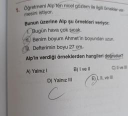 1. Oğretmeni Alp'ten nicel gözlem ile ilgili örnekler ver-
mesini istiyor.
Bunun üzerine Alp şu örnekleri veriyor:
1. Bugün hava çok sıcak.
11. Benim boyum Ahmet'in boyundan uzun.
1. Defterimin boyu 27 cm.
Alp'in verdiği örneklerden hangileri doğrudur?
A) Yalnız I
D) Yalnız III
c
B) I ve II
C) II ve III
E) I, II, ve III