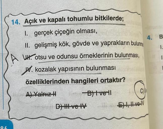 86
14. Açık ve kapalı tohumlu bitkilerde;
I. gerçek çiçeğin olması,
4.
II. gelişmiş kök, gövde ve yaprakların bulunma
Hotsu ve odunsu örneklerinin bulunması,
W. kozalak yapısının bulunması
özelliklerinden hangileri ortaktır?
A) Yalnız H
-B)| vell
D) HI ve 