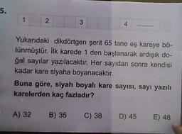 5.
1.
2
3
4
Yukarıdaki dikdörtgen şerit 65 tane eş kareye bö-
lünmüştür. İlk karede 1 den başlanarak ardışık do-
ğal sayılar yazılacaktır. Her sayıdan sonra kendisi
kadar kare siyaha boyanacaktır.
Buna göre, siyah boyalı kare sayısı, sayı yazılı
karelerden kaç fazladır?
A) 32 B) 35 C) 38
D) 45
E) 48