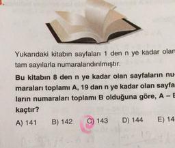 Yukarıdaki kitabın sayfaları 1 den n ye kadar olam
tam sayılarla numaralandırılmıştır.
Bu kitabın 8 den n ye kadar olan sayfaların nu-
maraları toplamı A, 19 dan n ye kadar olan sayfa
ların numaraları toplamı B olduğuna göre, A - E
kaçtır?
A) 141
B) 142
C) 143
D) 144
E) 14