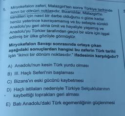 1.
O
Miryokefalon zaferi, Malazgirt'ten sonra Türkiye tarihinde
ikinci bir dönüm noktasıdır. Bizanslılar, Malazgirt'in
kendileri için nasıl bir darbe olduğunu o güne kadar
henüz yeterince kavrayamamış ve bu sebeple sürekli
Anadolu'yu geri alma ümit ve hayaliyle yaşamış ve
Anadolu'yu Türkler tarafından geçici bir süre için işgal
edilmiş bir ülke gözüyle görmüştür.
Miryokefalon Savaşı sonrasında ortaya çıkan
aşağıdaki sonuçlardan hangisi bu zaferin Türk tarihi
için "ikinci bir dönüm noktasıdır." ifadesinin karşılığıdır?
A) Anadolu'nun kesin Türk yurdu olması
B) III. Haçlı Seferi'nin başlaması
C) Bizans'ın eski gücünü kaybetmesi
D) Haçlı istilaları nedeniyle Türkiye Selçuklularının
kaybettiği toprakları geri alması
E) Batı Anadolu'daki Türk egemenliğinin güçlenmesi