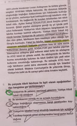 1923 yılında imzalanan Lozan Antlaşması ile birlikte gümrük
vergileri 1916'daki hâliyle kalıyordu. Bu durumun bütçede
oluşturduğu boşluğun doldurulması için hükümetin bulduğu
en iyi çözüm, serbestçe fiyat belirleyebileceği tekellerin oluş-
turulmasıydı. Bu bağlamda lik kurulan tekellerden biri kibrit
tekeli oldu. Açılan ihaleyl SOGALFOR isimli Belçika şirketi
kazandı. Şirket yapılan sözleşme gereği üç yıl içinde yerli
odun kullanarak Türkiye'nin kibrit ihtiyacını karşılayacak bir
fabrika kurmayı taahhüt ediyordu. Türkiye Kibrit Tekell AŞ
olarak kurulan Türkiye'nin ilk yabancı sermayeli kuruluşların-
dan olan şirket, fabrikasını ham maddeye yakın olduğu için
Sinop'a kurmuştu. Fakat bu fabrika, inşaat zemininin uygun
olmaması sebebiyle faaliyete geçtikten kısa bir süre sonra
kullanılmaz duruma geldi. SOGALFOR yeni fabrika yapmak
İstemeyince anlaşma iptal edilerek tekel farklı bir sözleşme
ile ATIC isimli bir şirkete verildi. Bu sözleşmede de fabrika
kurma zorunluluğu bulunsa da kibrit üretimi için yerli odun
kullanma zorunluluğu kaldırılmıştı. Bu sebeple ATIC kura-
cağı fabrikanın yerini daha ekonomik olacağı için İstanbul
olarak belirledi. Böylece Cumhuriyet'in ilk yıllarında Sinop,
Türkiye'nin belki de ilk sanayi şehri olma fırsatını kaybetti.
TARTIKLERLE PARAGRAF SONIM HOCAM TAKTIKLERLE PARAGRAF SENIM HOCAM TAKTIKLERLE PARAG
Bu parçada kibrit fabrikası ile ilgili olarak aşağıdakiler-
den hangisine yer verilmemiştir?
A) Türkiye'nin ilk yabancı sermayeli şirketinin Türkiye Kibrit
Tekeli AŞ olduğuna
B) İlk fabrikasının nerede ve ne amaçla kurulduğuna
C) Bütçe boşluğunun oluşmasının hangi gerekçeden kay-
naklandığına
Türkiye'nin tekelleri hangi aksaklığı kapatmak için açtığına
Fabrikayı kuracak şirket sözleşmesine hangi şartın konul-
duğuna
V