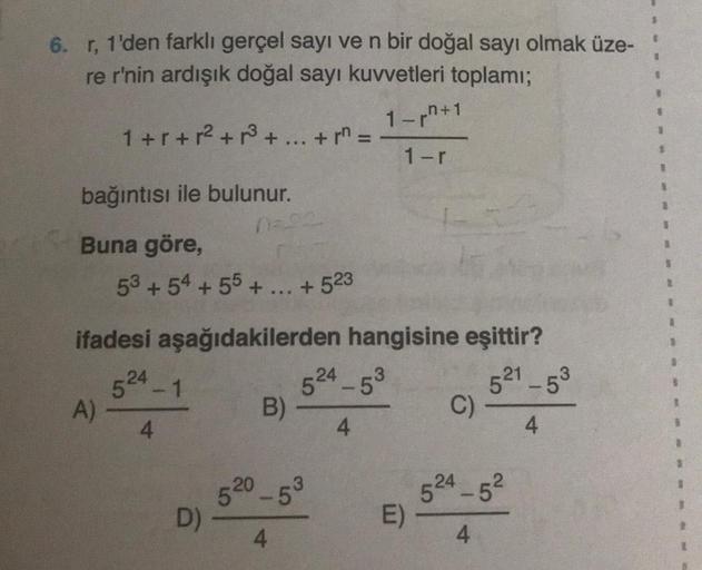 6. r, 1'den farklı gerçel sayı ve n bir doğal sayı olmak üze-
re r'nin ardışık doğal sayı kuvvetleri toplamı;
1+r+² +³ + ... + r =
bağıntısı ile bulunur.
Buna göre,
A)
53 +54 +55 +...+523
ifadesi aşağıdakilerden hangisine eşittir?
521-5³
4
5-1
0-23
4
D)
B)