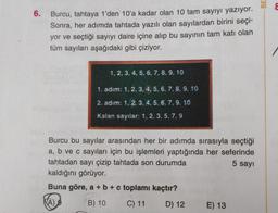 6. Burcu, tahtaya 1'den 10'a kadar olan 10 tam sayıyı yazıyor.
Sonra, her adımda tahtada yazılı olan sayılardan birini seçi-
yor ve seçtiği sayıyı daire içine alıp bu sayının tam katı olan
tüm sayıları aşağıdaki gibi çiziyor.
1, 2, 3, 4, 5, 6, 7, 8, 9, 10
1. adım: 1, 2, 3, 4, 5, 6, 7, 8, 9, 10
2. adım: 1. 2. 3. 4. 5. 6. 7, 9, 10
Kalan sayılar: 1, 2, 3, 5, 7, 9
Burcu bu sayılar arasından her bir adımda sırasıyla seçtiği
a, b ve c sayıları için bu işlemleri yaptığında her seferinde
tahtadan sayı çizip tahtada son durumda
5 sayı
kaldığını görüyor.
Buna göre, a + b + c toplamı kaçtır?
(A)
B) 10
C) 11
D) 12
E) 13
BE