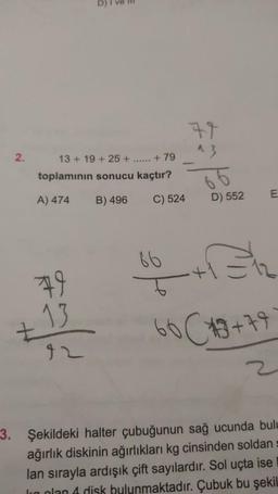 2.
13+19+25+ ...... +79
toplamının sonucu kaçtır?
A) 474
B) 496
C) 524
79
13
42
86
77
^3
66
D) 552
E
60 C3+79
3. Şekildeki halter çubuğunun sağ ucunda bulu
ağırlık diskinin ağırlıkları kg cinsinden soldan
lan sırayla ardışık çift sayılardır. Sol uçta ise
I plan 4 disk bulunmaktadır. Çubuk bu şekil