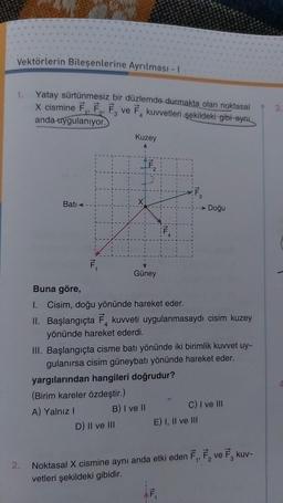 Vektörlerin Bileşenlerine Ayrılması - 1
1.
2.
Yatay sürtünmesiz bir düzlemde durmakta olan noktasal
X cismine F₁, F₂, F, ve F kuvvetleri şekildeki gibi ayn
anda uygulanıyor.
3
Bati <
F₁
Kuzey
X
Güney
D) II ve III
Buna göre,
1. Cisim, doğu yönünde hareket eder.
4
II. Başlangıçta F kuvveti uygulanmasaydı cisim kuzey
yönünde hareket ederdi.
III. Başlangıçta cisme batı yönünde iki birimlik kuvvet uy-
gulanırsa cisim güneybatı yönünde hareket eder.
yargılarından hangileri doğrudur?
(Birim kareler özdeştir.)
A) Yalnız I
B) I ve II
→ Doğu
E) I, II ve III
C) I ve III
1
Noktasal X cismine aynı anda etki eden F₁, F₂ ve F. kuv-
1'
vetleri şekildeki gibidir.
3.