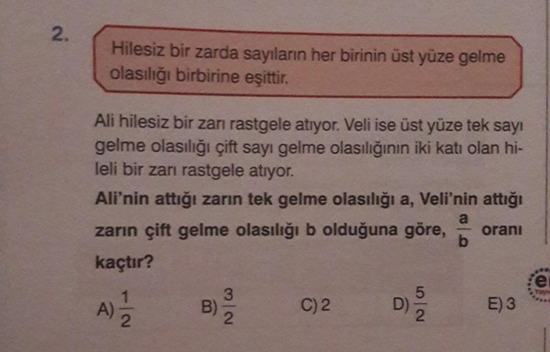 N
2.
Hilesiz bir zarda sayıların her birinin üst yüze gelme
olasılığı birbirine eşittir.
Ali hilesiz bir zarı rastgele atıyor. Veli ise üst yüze tek sayı
gelme olasılığı çift sayı gelme olasılığının iki katı olan hi-
leli bir zarı rastgele atıyor.
Ali'nin 