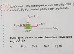 1. Sürtünmesiz yatay düzlemde durmakta olan 2 kg kütleli
cisme F₁, F₂, F3 kuvvetleri şekildeki gibi uygulanıyor.
F3 = 4 N
F₁ = 10 N
Cisim
F₂=6 N
Buna göre, cismin hareket ivmesinin büyüklüğü
kaç m/s² dir?
2
A) 1
B) 2
C) 4
-Yatay
D) 8
E) 10