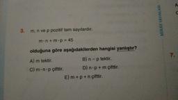 3. m, n ve p pozitif tam sayılardır.
m.n+m.p = 45
olduğuna göre
A) m tektir.
C) m-n-p çifttir.
aşağıdakilerden hangisi yanlıştır?
B) n - p tektir.
D) n p + m çifttir.
E) m + p + n çifttir.
MIRAY YAYINLARI
7.
A
C