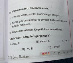 0.
Bir hücrenin mayoz bölünmesinde,
1. homolog kromozomlar arasında gen değişimi,
II. homolog kromozomların ekvator düzleminde tek sıra
halinde dizilmesi,
II. kardeş kromatitlerin karşılıklı kutuplara çekilmesi
olaylarından hangileri gerçekleşir?
A) Yalnız II
B) Yalnız III
Fev D) I ve III
TYT Soru Bankası
C) I ve Il
E) I, II ve III
TEST 9 1C 2A 3D 4B 5C
13