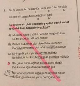 2.
Bu ne yüzdür bu ne gözdür bu ne zülfü bu ne bâlâ
1
11
IV
Biri lâle biri nergis biri sümbül biri tûbâ
1
||
|||
IV
Bu beyitte altı çizili ifadelerle yapılan edebî sanat
aşağıdakilerin hangisinde yoktur?
A) Mushafa kadd ü zülfü dehânın mi gördü kim
Dil tiflı okuduğu elif lâm mimdir
B) Bülbüli ötdürmez oldi tâze dîvânum benim
Goncayı söyletmez oldi la'l-i handânun senün
C) Dil-i uşşâk yâre yâr ise agyâra mâildür
Ne hâletdür bu kim bülbül güle gül hâra mâildür
D) Gül gülse dâ'im ağlasa bülbül aceb degül
Zirâ kimine ağla demişler kimine gül
E) Naz eder çeşmi ne uşşâka ne ağyâra bakar
Oldürür gamzesi ne yâr u ne bigâne bilir