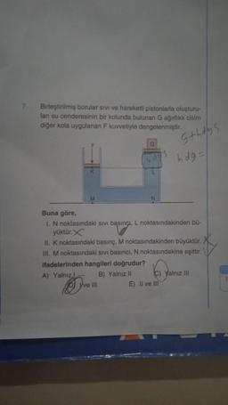 7.
Birleştirilmiş borular sivi ve hareketli pistonlarla oluşturu-
lan su cenderesinin bir kolunda bulunan G ağırlıklı cisim
diğer kola uygulanan F kuvvetiyle dengelenmiştir.
L
Ove III
S
s+hdys
Buna göre,
I. N noktasındaki sıvı basınçi, L noktasındakinden bü-
yüktür.X
II. K noktasındaki basınç, M noktasındakinden büyüktür.
III. M noktasındaki sivi basıncı, N noktasındakine eşittir.
ifadelerinden hangileri doğrudur?
A) Yalnız
B) Yalnız II
E) II ve III
hdg=
C) Yalnız III