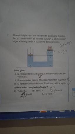 7.
Birleştirilmiş borular sivi ve hareketli pistonlarla oluşturu-
lan su cenderesinin bir kolunda bulunan G ağırlıklı cisim
diğer kola uygulanan F kuvvetiyle dengelenmiştir.
L
Ove III
S
s+hdys
Buna göre,
I. N noktasındaki sıvı basınçi, L noktasındakinden bü-
yüktür.X
II. K noktasındaki basınç, M noktasındakinden büyüktür.
III. M noktasındaki sivi basıncı, N noktasındakine eşittir.
ifadelerinden hangileri doğrudur?
A) Yalnız
B) Yalnız II
E) II ve III
hdg=
C) Yalnız III