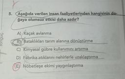 5n6uo1
r
5. Aşağıda verilen insan faaliyetlerinden hangisinin do-
ğaya olumsuz etkisi daha azdır?
CATAS
A) / Kaçak avlanma
B Bataklıkları tarım alanına dönüştürme
C) Kimyasal gübre kullanımını artırma
D) Fabrika atıklarını nehirlerle uzaklaştırma
E) Nöbetleşe ekimi yaygınlaştırma