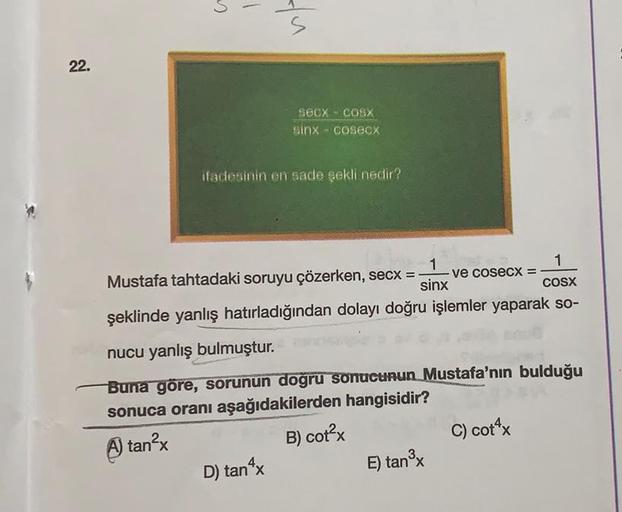 22.
1
SECX - COSX
sinx cosecx
C
ifadesinin en sade şekli nedir?
1
Mustafa tahtadaki soruyu çözerken, secx = -
sinx
1
COSX
şeklinde yanlış hatırladığından dolayı doğru işlemler yaparak so-
D) tan^x
nucu yanlış bulmuştur.
Buna göre, sorunun doğru sonucunun M