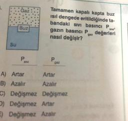 Su
Ġaż
Buz
P
SVI
A) Artar
B) Azalır
Tamamen kapalı kapta buz
ısıl dengede eritildiğinde ta-
bandaki sıvı basıncı P
SM'
gazın basıncı P değerleri
nasıl değişir?
P
gaz
Artar
Azalır
C) Değişmez Değişmez
D) Değişmez Artar
E) Değişmez Azalır