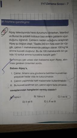 an kısmına işaretleyiniz.
Alpay televizyonda hava durumunu dinlerken, İstanbul
ve Bursa'da şiddetli lodosun bazı evlerin çatılarını uçur-
duğunu öğrendi. Çatıların neden uçtuğunu araştıran
Alpay şu bilgiye ulaştı: "Saatte 240 km hızla esen bir rüz-
gâr, çatının 1 metrekaresinde yaklaşık olarak 100 kg'lık
emme kuvveti oluşturur. Bu da 100 metrekarelik bir ça-
tida 10 tonluk emme kuvvetine karşılık gelir."
TYT Deneme Sınavi - 7
Burkonuyu çatı ustası olan babasına açan Alpay, alin-
ması gereken önlemleri sordu.
Babası Alpay'a,
1. Çatılar, binanın ana gövdesine belirtilen kuvveti kar-
şılayacak kadar vida ile tutturulmalıdır.
II. Çatının yapımında hafif malzemeler kullanılmalıdır.
III. Bu kuvveti azaltmak için, çatının eğimi fazla olmalıdır.
cevaplarından hangilerini vermiş olabilir?
Yalnız I
D) II ve III
B) Yalnız II
E) I, II ve III
C) I ve III