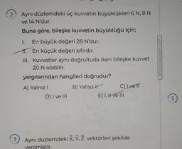 2
3
Aynı düzlemdeki üç kuvvetin büyüklükleri 6 N, 8 N
ve 14 N'dur.
Buna göre, bileşke kuvvetin büyüklüğü için;
I. En büyük değeri 28 N'dur.
11. En küçük değeri sıfırdır.
III. Kuvvetler aynı doğrultuda iken bileşke kuvvet
20 N olabilir.
yargılarından hangileri doğrudur?
B) Yalnız
A) Yalnız I
D) I ve III
C) Lve TT
E) I, ve III
Aynı düzlemdeki X, Y, Z vektörleri şekilde
verilmiştir.
www.sinavyayin.com
5