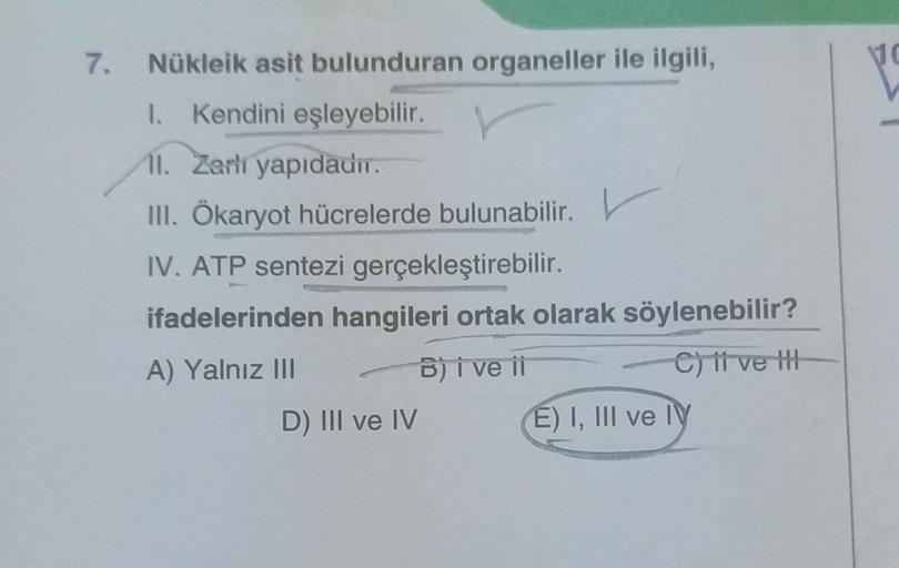 7.
Nükleik asit bulunduran organeller ile ilgili,
1. Kendini eşleyebilir.
11. Zarlı yapıdadır.
III. Ökaryot hücrelerde bulunabilir.
IV. ATP sentezi gerçekleştirebilir.
ifadelerinden hangileri ortak olarak söylenebilir?
A) Yalnız III
B) i ve ii
C) it ve t
D