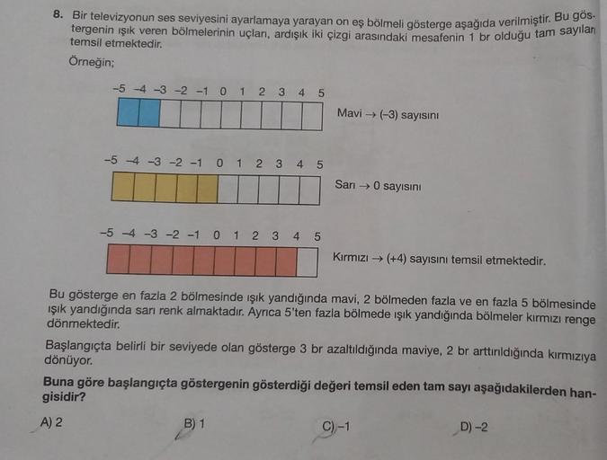 8. Bir televizyonun ses seviyesini ayarlamaya yarayan on eş bölmeli gösterge aşağıda verilmiştir. Bu gös
tergenin ışık veren bölmelerinin uçları, ardışık iki çizgi arasındaki mesafenin 1 br olduğu tam sayıları
temsil etmektedir.
Örneğin;
-5 -4 -3 -2 -1 0 1