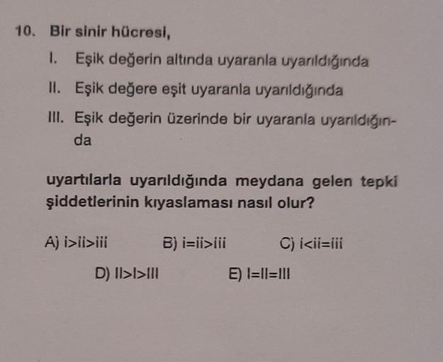 10. Bir sinir hücresi,
1. Eşik değerin altında uyaranla uyarıldığında
II. Eşik değere eşit uyaranla uyarıldığında
III. Eşik değerin üzerinde bir uyaranla uyarıldığın-
da
uyartılarla uyarıldığında meydana gelen tepki
şiddetlerinin kıyaslaması nasıl olur?
A)