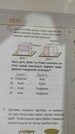 DUT
6. Şekil I ve Il'deki cisimler kesikli çizgilerle gös-
terilen yerlerden kesiliyor. Daha sonra bu şe-
killerden boyalı kısımlar çıkarılıyor.
Kesiliyor.
Durum I
A) Değişmez
B)
Azalır
C)
Azalır
D)
Artar
Şekil I
Şekil II
Buna göre, Şekil I ve Il'deki cisimlerin ze-
mine yaptığı basınçların değişimi aşağı-
dakilerin hangisinde verilmiştir?
Kesiliyor.
Durum II
Artar
Azalır
Değişmez
Değişmez
7. Şekildeki masaların ağırlıkları ve ayakları-
nın yere temas eden toplam alanları birbirine
eşittir. Yerde bulunan saksı bitkileri masaların
üzerine koyarak bir deney tasarlanmıştır.
8.