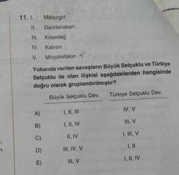 =,
11.1. Malazgirt
11. Dandanakan
IV.
V. Miryokefalon
Kösedağ
Katvan
Yukarıda verilen savaşların Büyük Selçuklu ve Türkiye
Selçuklu ile olan ilişkisi aşağdakilerden hangisinde
doğru olarak gruplandırılmıştır?
Büyük Selçuklu Dev.
A)
B)
C)
D)
E)
I, II, III
I, II, IV
II, IV
III, IV, V
III, V
Türkiye Selçuklu Dev.
IV, V
III, V
I, III, V
I, II
I, II, IV