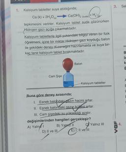 1. Kalsiyum tabletler suya atıldığında;
Ca (k) + 2H₂O(s)
Ca(OH)2 (suda)
tepkimesini verirler. Kalsiyum tablet suda çözünürken
Hidrojen gazı açığa çıkarmaktadır.
Cam Şişe
Kalsiyum tabletlerle ilgili yukarıdaki bilgiyi veren bir fizik
öğretmeni, içine bir miktar Hidrojen gazı koyduğu balon
ile şekildeki deney düzeneğini hazırlamakta ve suya bir-
kaç tane kalsiyum tablet bırakmaktadır.
Su
Buna göre deney sırasında;
II. Esnek balondaki gazın
Balon
+
1. Esnek balohdaki gazın hacmi artar.
balondaki
B) Yalnız II
D) II ve III
H₂
-Kalsiyum tabletler
azın kültesi artar.
kütlesi artar.
III. Cam şişedeki su yüksekliği azalır.
değişimlerinden hangileri gerçekleşir?
A) Yalni
E) I, II ve III
Yalnız III
3.
VaF
Sal
B
la
k
ģ
F
E