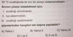 30 °C sıcaklığında bir sıvı bir yüzeyi ıslatamamaktadır.
Sıvının yüzeyi ıslatabilmesi için;
I. sıcaklığı artırılmalıdır,
II. tuz eklenmelidir,
III. sıcaklığı azaltılmalıdır
işlemlerinden hangileri tek başına yapılabilir?
A) Yalnız I
B) Yalnız II
D) I ve II
E) II ve III
C) Yalnız III
