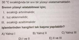 30 °C sıcaklığında bir sıvı bir yüzeyi ıslatamamaktadır.
Sıvının yüzeyi ıslatabilmesi için;
I. sıcaklığı artırılmalıdır,
II. tuz eklenmelidir,
III. sıcaklığı azaltılmalıdır
işlemlerinden hangileri tek başına yapılabilir?
A) Yalnız I
B) Yalnız II
D) I ve II
E) II ve III
C) Yalnız III