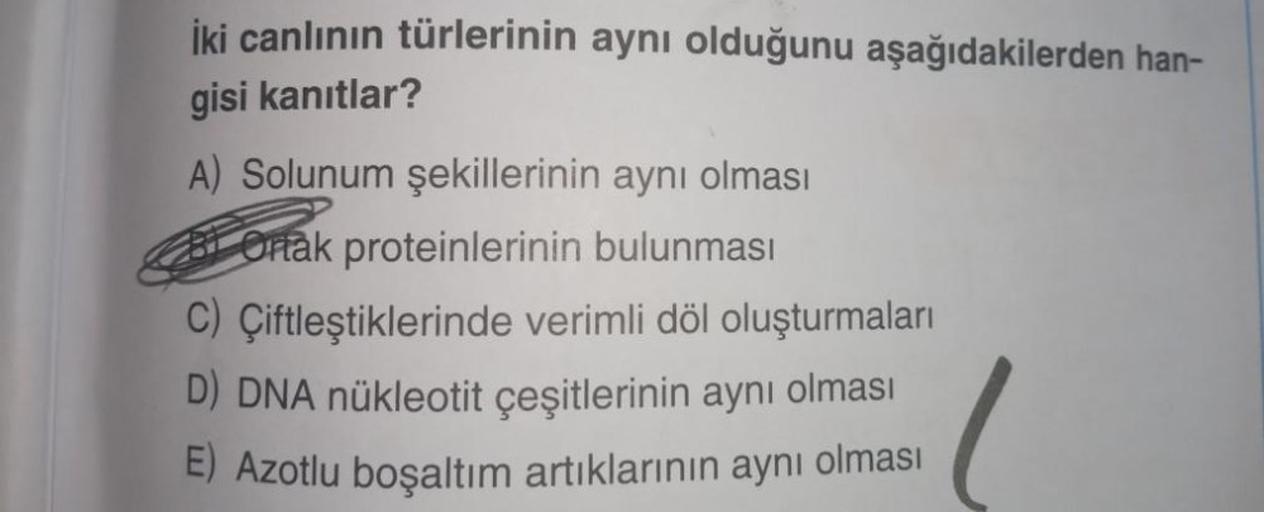 İki canlının türlerinin aynı olduğunu aşağıdakilerden han-
gisi kanıtlar?
A) Solunum şekillerinin aynı olması
Ortak proteinlerinin bulunması
C) Çiftleştiklerinde verimli döl oluşturmaları
D) DNA nükleotit çeşitlerinin aynı olması
E) Azotlu boşaltım artıkla