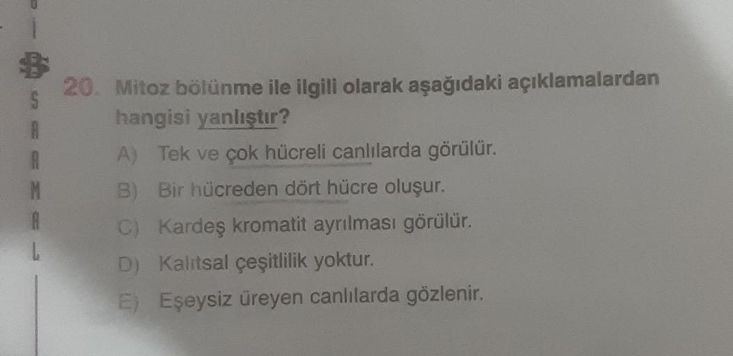 S
A
R
M
A
20. Mitoz bölünme ile ilgili olarak aşağıdaki açıklamalardan
hangisi yanlıştır?
A) Tek ve çok hücreli canlılarda görülür.
Bir hücreden dört hücre oluşur.
C) Kardeş kromatit ayrılması görülür.
D) Kalıtsal çeşitlilik yoktur.
E) Eşeysiz üreyen canlı