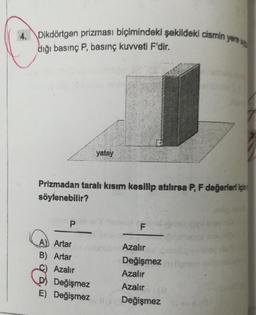 4. Dikdörtgen prizması biçimindeki şekildeki cismin
diği basınç P, basınç kuvveti F'dir.
P
Prizmadan taralı kısım kesilip atılırsa P, F değerleri için
söylenebilir?
A) Artar
B) Artar
Azalır
yatay
D) Değişmez
E) Değişmez
F
yere up
Azalır
Değişmez
Azalır
Azalır (a
Değişmezev (0