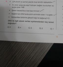 4.
Çift zincirli ve sarmal yapıda olup kendini eşleyebilin
İki zincir arasında zayıf hidrojen bağları kurulurken su
açığa çıkar.
Şekeri deoksiriboz özel bazı timindir.
Sağlıklı tüm DNA'larda pürin-pirimidin oranı 1'e eşittir.
Nükleotitleri birbirine glikozit bağı ile bağlanı
DNA ile ilgili olarak verilen açıklamalardan kaç tanesi
doğrudur?
A) 5
B) 4
C) 3
D) 2
E) 1
15