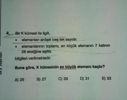 4. Bir K kümesi ile ilgili,
elemanları ardışık beş tek sayıdır.
elemanlarının toplamı, en küçük elemanın 7 katının
26 eksiğine eşittir.
bilgileri verilmektedir.
Buna göre, K kümesinin en büyük elemanı kaçtır?
●
A) 25
B) 27
C) 29
D) 31
E) 33