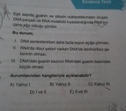 Eşit sayıda guanin ve sitozin nükleotitlerinden oluşan
DNA parçası ve RNA molekülü kıyaslandığında RNA'nın
daha ağır olduğu görülür.
Bu durum;
Kazanım Testi
II.
I. DNA sentezlenirken daha fazla suyun açığa çıkması,
RNA'da riboz şekeri varken DNA'da deoksiriboz şe-
kerinin olması,
III. DNA'daki guanin bazının RNA'daki guanin bazından
küçük olması
durumlarından hangileriyle açıklanabilir?
B) Yalnız II
A) Yalnız I
D) I ve II
E) II ve III
C) Yalnız III